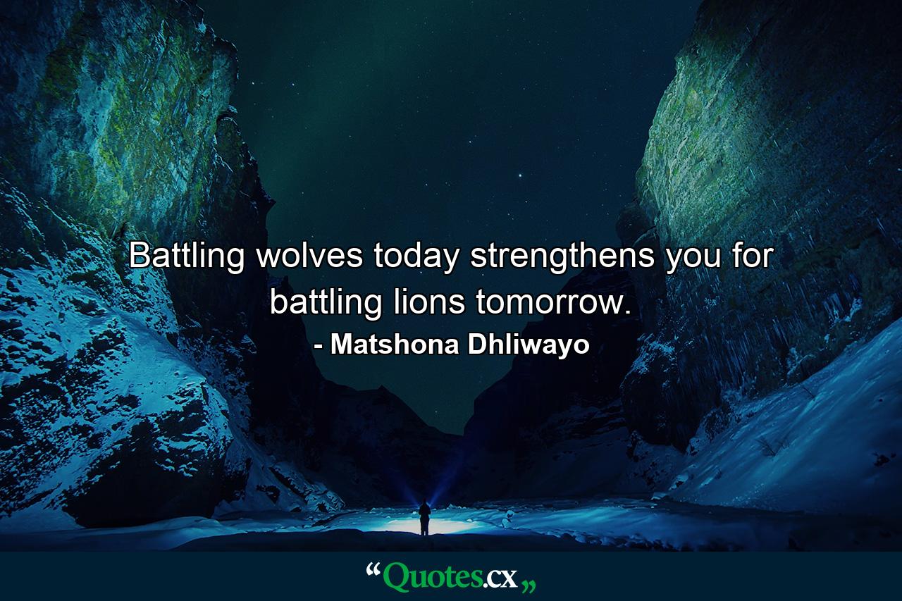 Battling wolves today strengthens you for battling lions tomorrow. - Quote by Matshona Dhliwayo