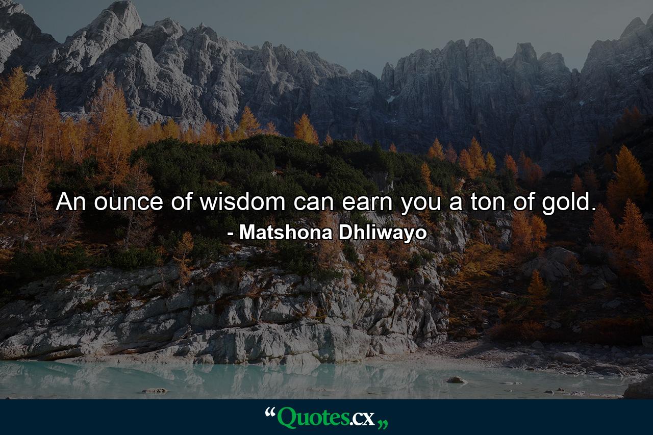 An ounce of wisdom can earn you a ton of gold. - Quote by Matshona Dhliwayo