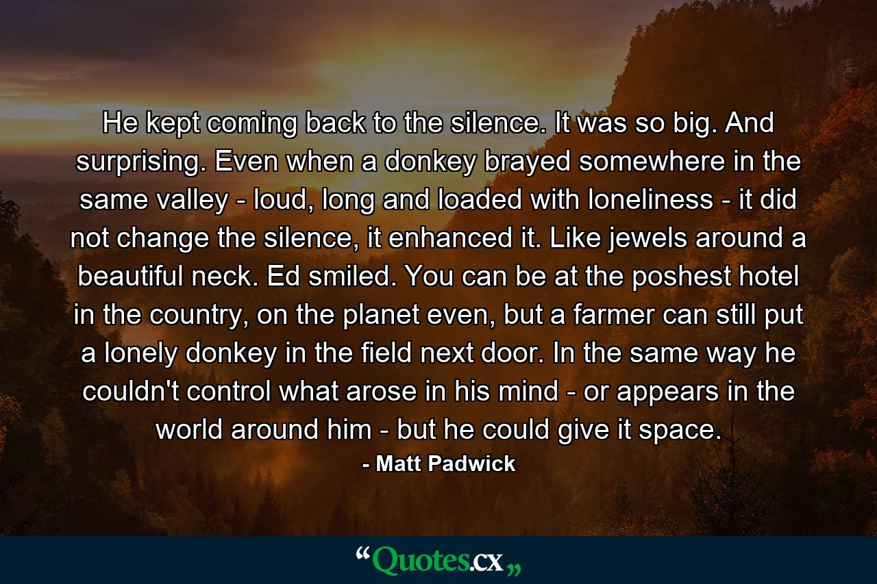 He kept coming back to the silence. It was so big. And surprising. Even when a donkey brayed somewhere in the same valley - loud, long and loaded with loneliness - it did not change the silence, it enhanced it. Like jewels around a beautiful neck. Ed smiled. You can be at the poshest hotel in the country, on the planet even, but a farmer can still put a lonely donkey in the field next door. In the same way he couldn't control what arose in his mind - or appears in the world around him - but he could give it space. - Quote by Matt Padwick