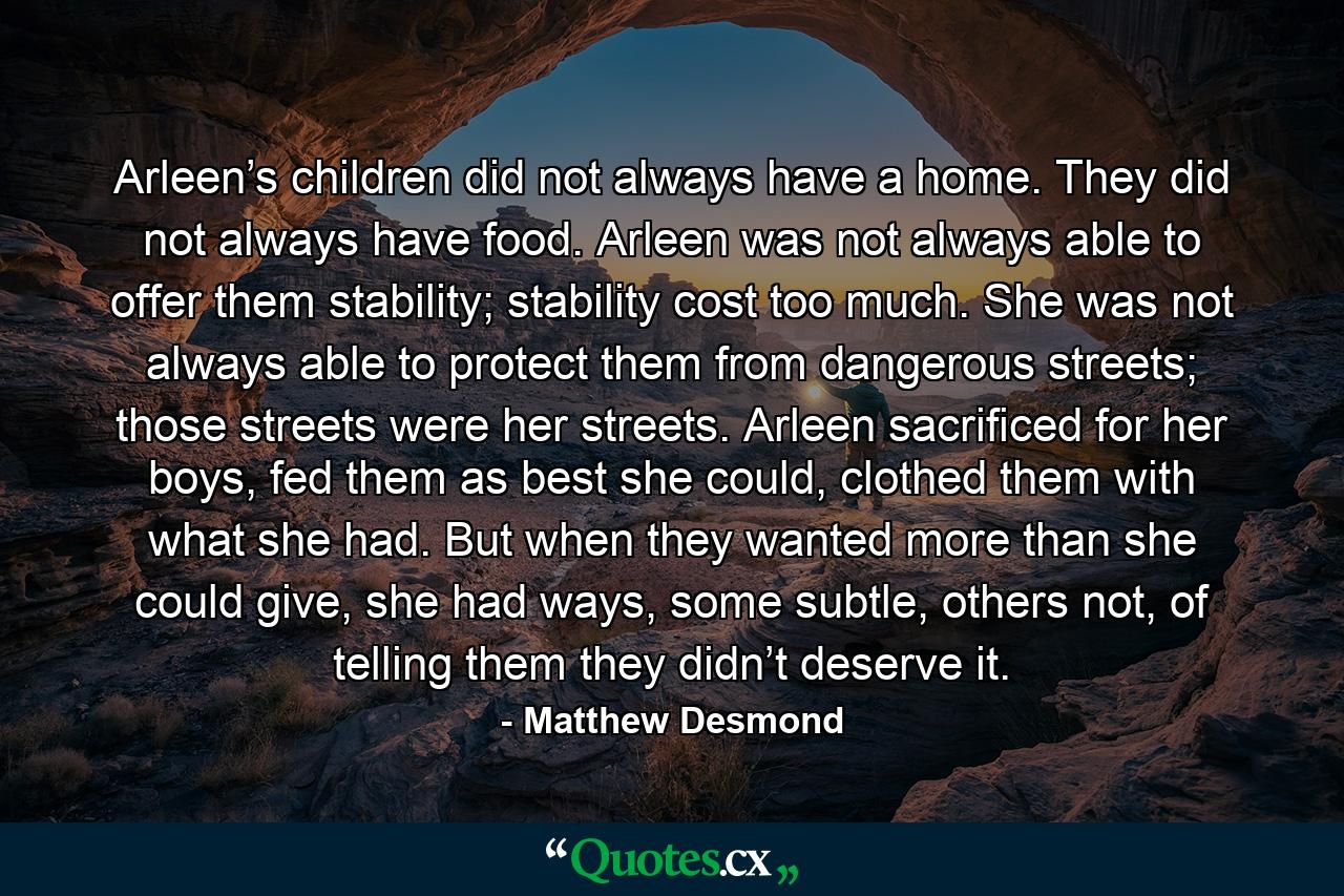 Arleen’s children did not always have a home. They did not always have food. Arleen was not always able to offer them stability; stability cost too much. She was not always able to protect them from dangerous streets; those streets were her streets. Arleen sacrificed for her boys, fed them as best she could, clothed them with what she had. But when they wanted more than she could give, she had ways, some subtle, others not, of telling them they didn’t deserve it. - Quote by Matthew Desmond