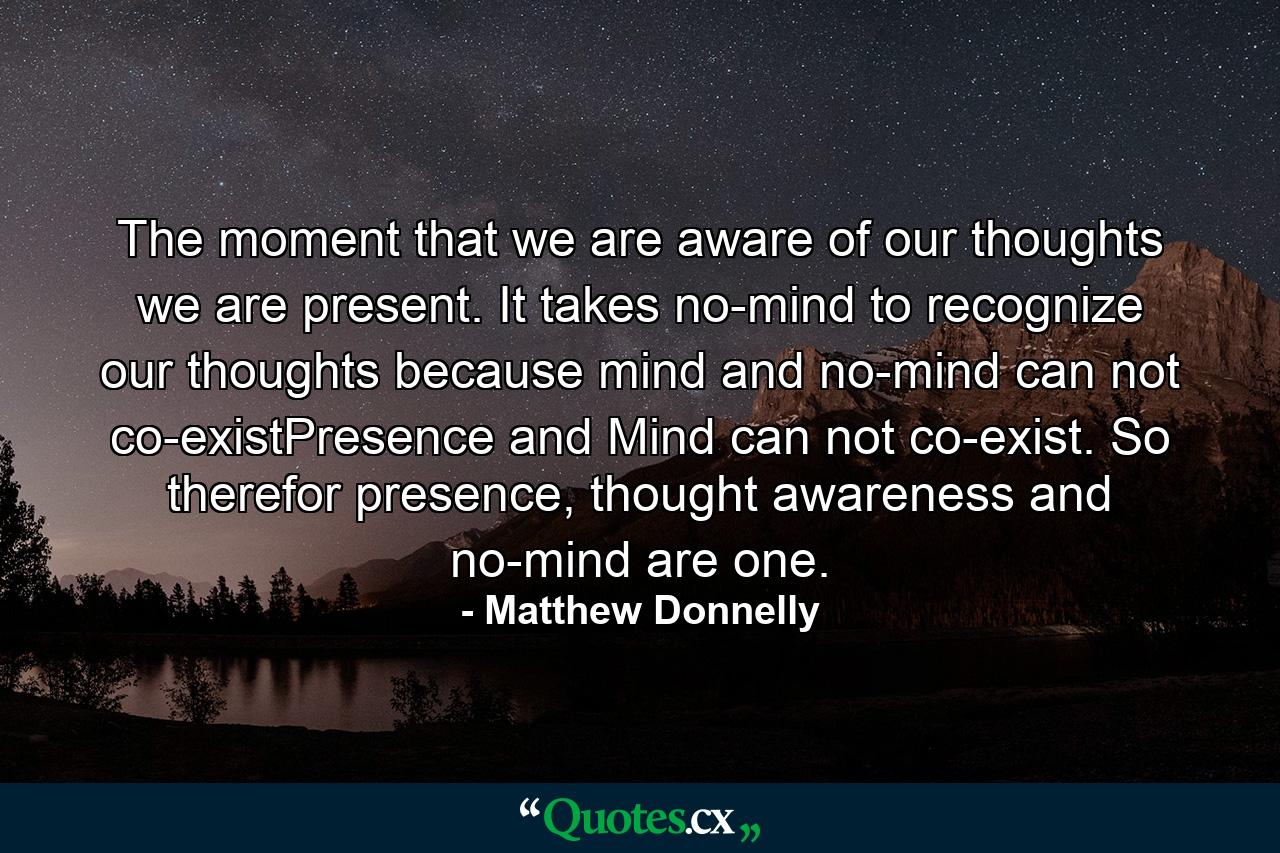 The moment that we are aware of our thoughts we are present. It takes no-mind to recognize our thoughts because mind and no-mind can not co-existPresence and Mind can not co-exist. So therefor presence, thought awareness and no-mind are one. - Quote by Matthew Donnelly