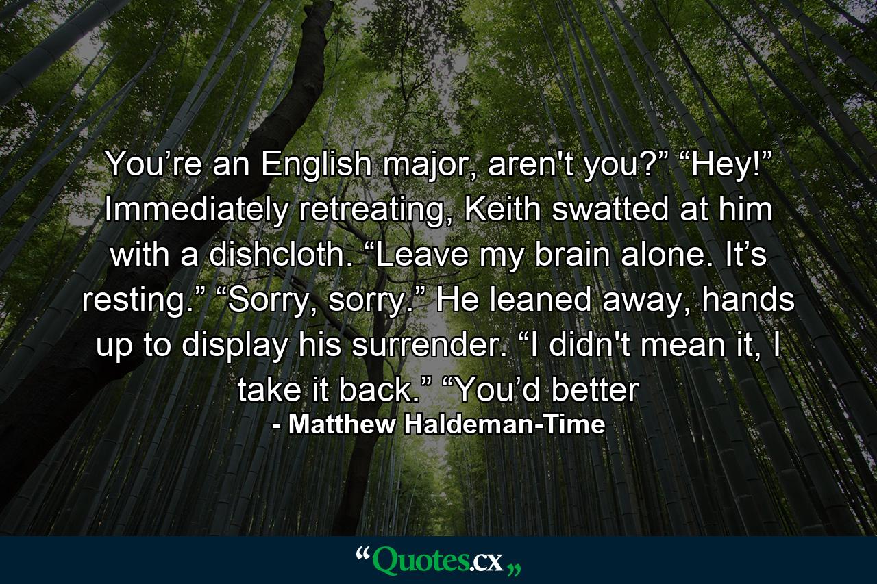 You’re an English major, aren't you?” “Hey!” Immediately retreating, Keith swatted at him with a dishcloth. “Leave my brain alone. It’s resting.” “Sorry, sorry.” He leaned away, hands up to display his surrender. “I didn't mean it, I take it back.” “You’d better - Quote by Matthew Haldeman-Time