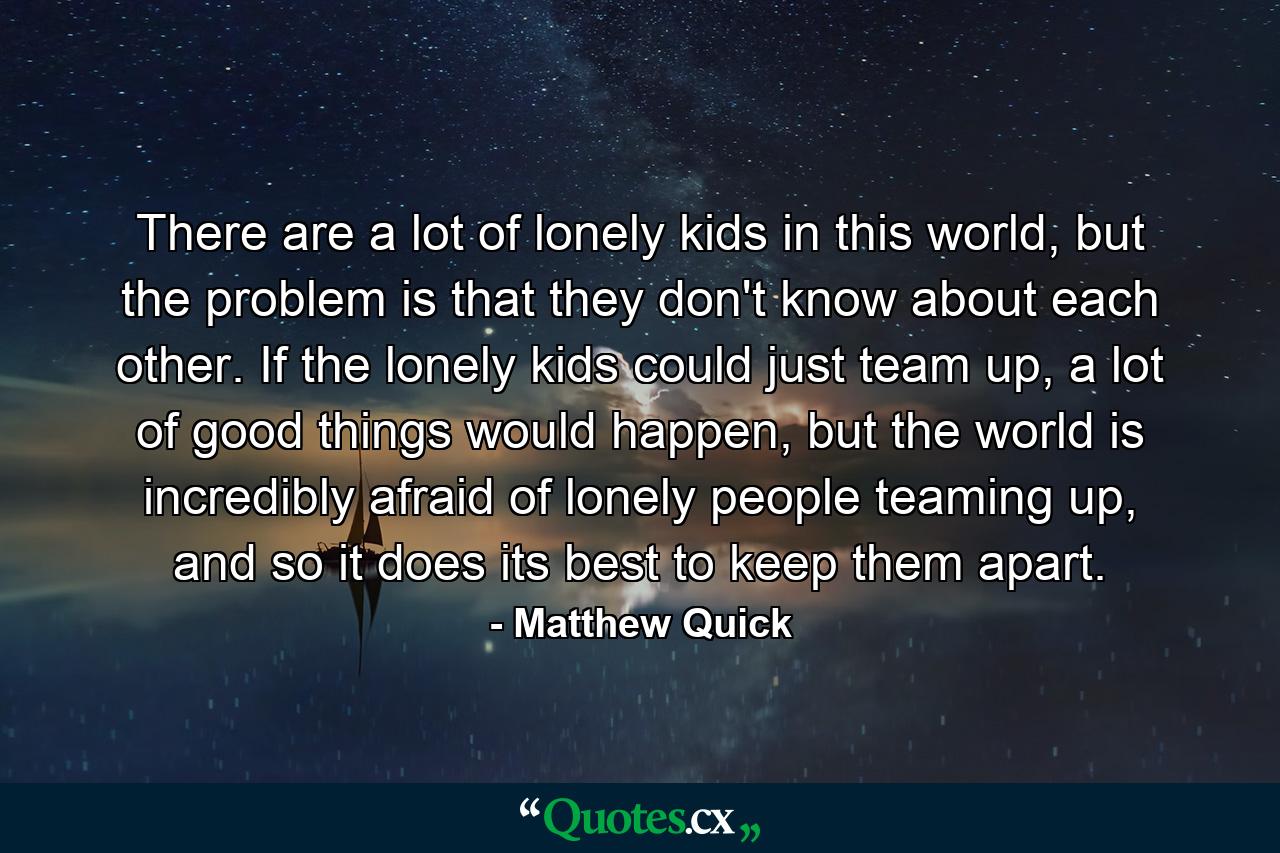 There are a lot of lonely kids in this world, but the problem is that they don't know about each other. If the lonely kids could just team up, a lot of good things would happen, but the world is incredibly afraid of lonely people teaming up, and so it does its best to keep them apart. - Quote by Matthew Quick