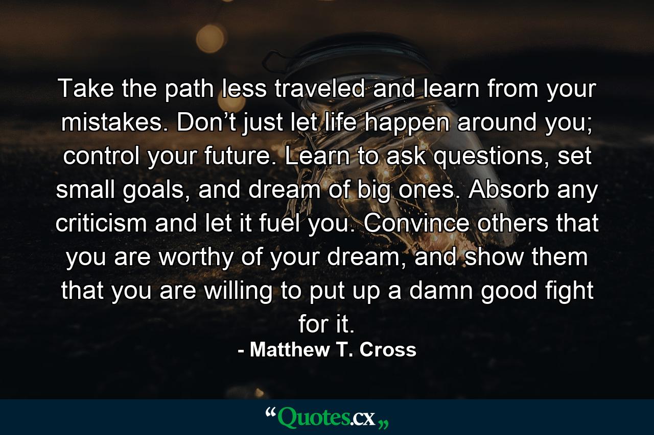 Take the path less traveled and learn from your mistakes. Don’t just let life happen around you; control your future. Learn to ask questions, set small goals, and dream of big ones. Absorb any criticism and let it fuel you. Convince others that you are worthy of your dream, and show them that you are willing to put up a damn good fight for it. - Quote by Matthew T. Cross