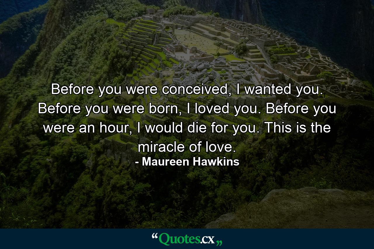 Before you were conceived, I wanted you. Before you were born, I loved you. Before you were an hour, I would die for you. This is the miracle of love. - Quote by Maureen Hawkins