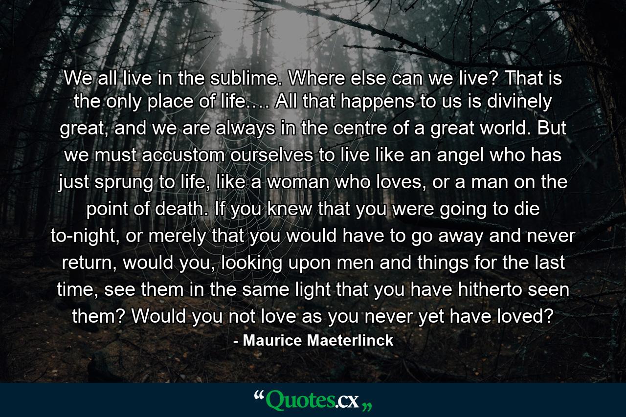 We all live in the sublime. Where else can we live? That is the only place of life.… All that happens to us is divinely great, and we are always in the centre of a great world. But we must accustom ourselves to live like an angel who has just sprung to life, like a woman who loves, or a man on the point of death. If you knew that you were going to die to-night, or merely that you would have to go away and never return, would you, looking upon men and things for the last time, see them in the same light that you have hitherto seen them? Would you not love as you never yet have loved? - Quote by Maurice Maeterlinck