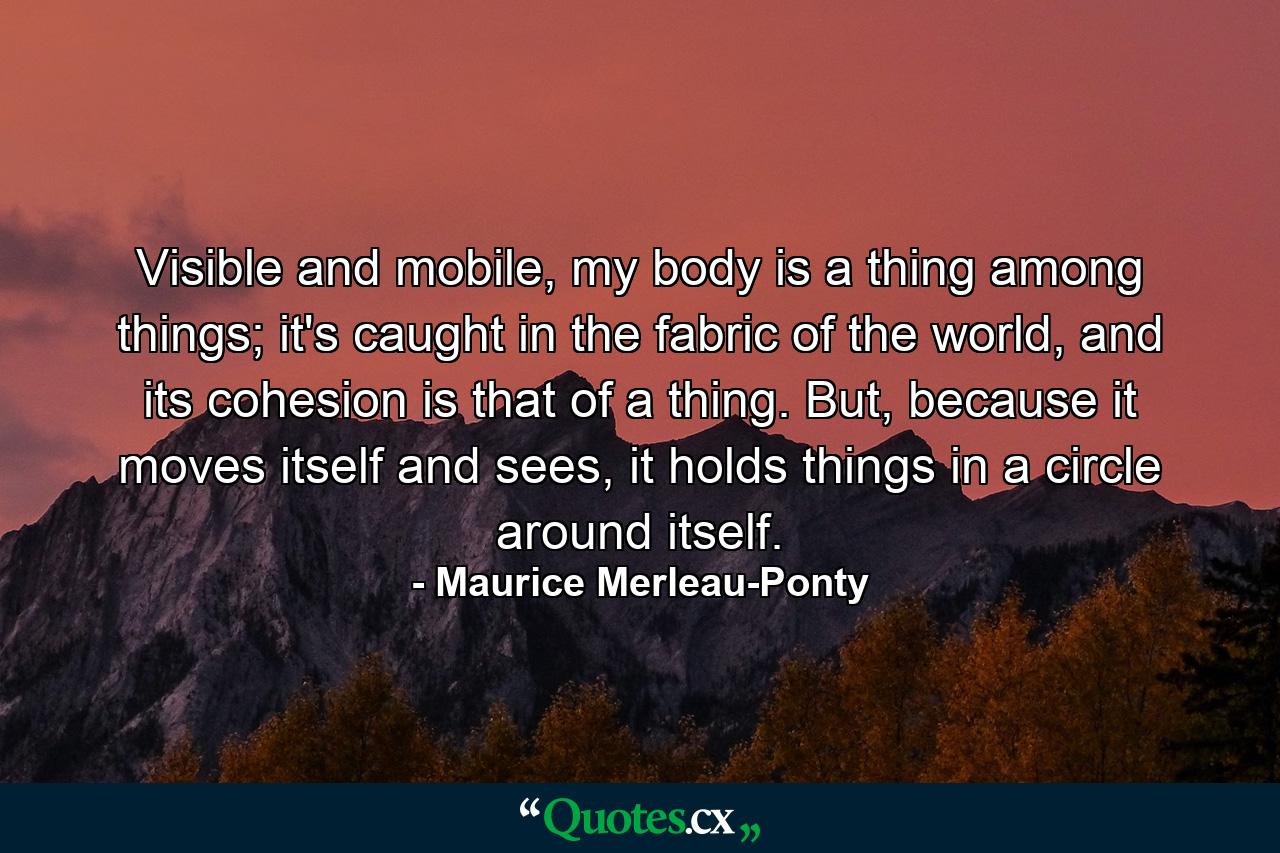 Visible and mobile, my body is a thing among things; it's caught in the fabric of the world, and its cohesion is that of a thing. But, because it moves itself and sees, it holds things in a circle around itself. - Quote by Maurice Merleau-Ponty