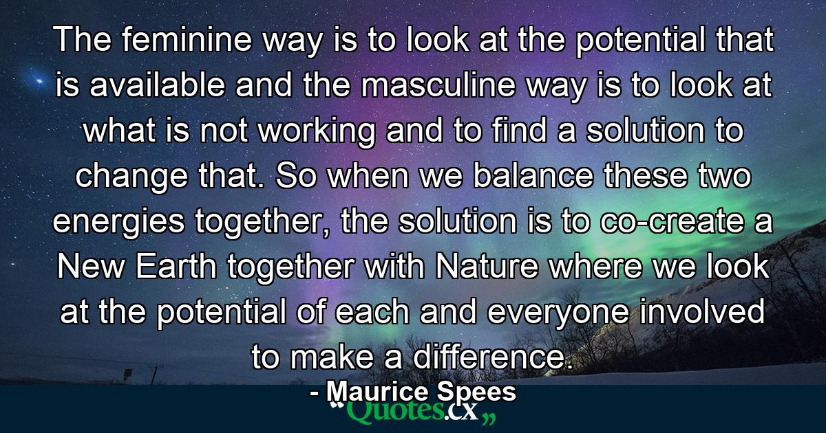 The feminine way is to look at the potential that is available and the masculine way is to look at what is not working and to find a solution to change that. So when we balance these two energies together, the solution is to co-create a New Earth together with Nature where we look at the potential of each and everyone involved to make a difference. - Quote by Maurice Spees