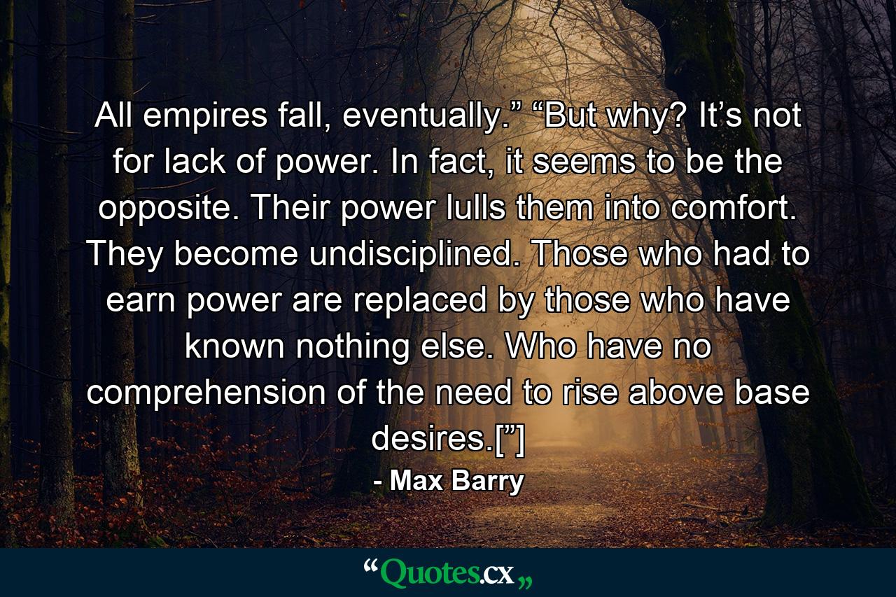 All empires fall, eventually.” “But why? It’s not for lack of power. In fact, it seems to be the opposite. Their power lulls them into comfort. They become undisciplined. Those who had to earn power are replaced by those who have known nothing else. Who have no comprehension of the need to rise above base desires.[”] - Quote by Max Barry