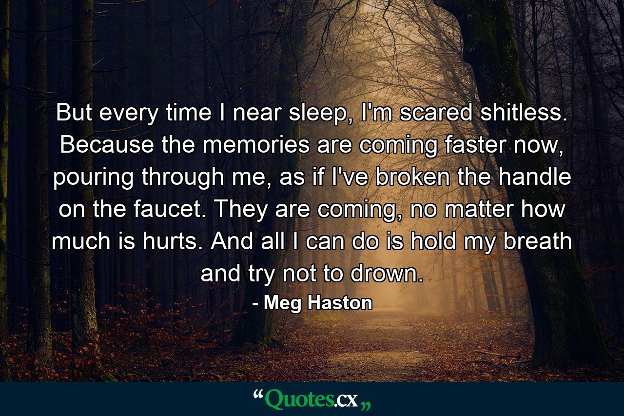 But every time I near sleep, I'm scared shitless. Because the memories are coming faster now, pouring through me, as if I've broken the handle on the faucet. They are coming, no matter how much is hurts. And all I can do is hold my breath and try not to drown. - Quote by Meg Haston