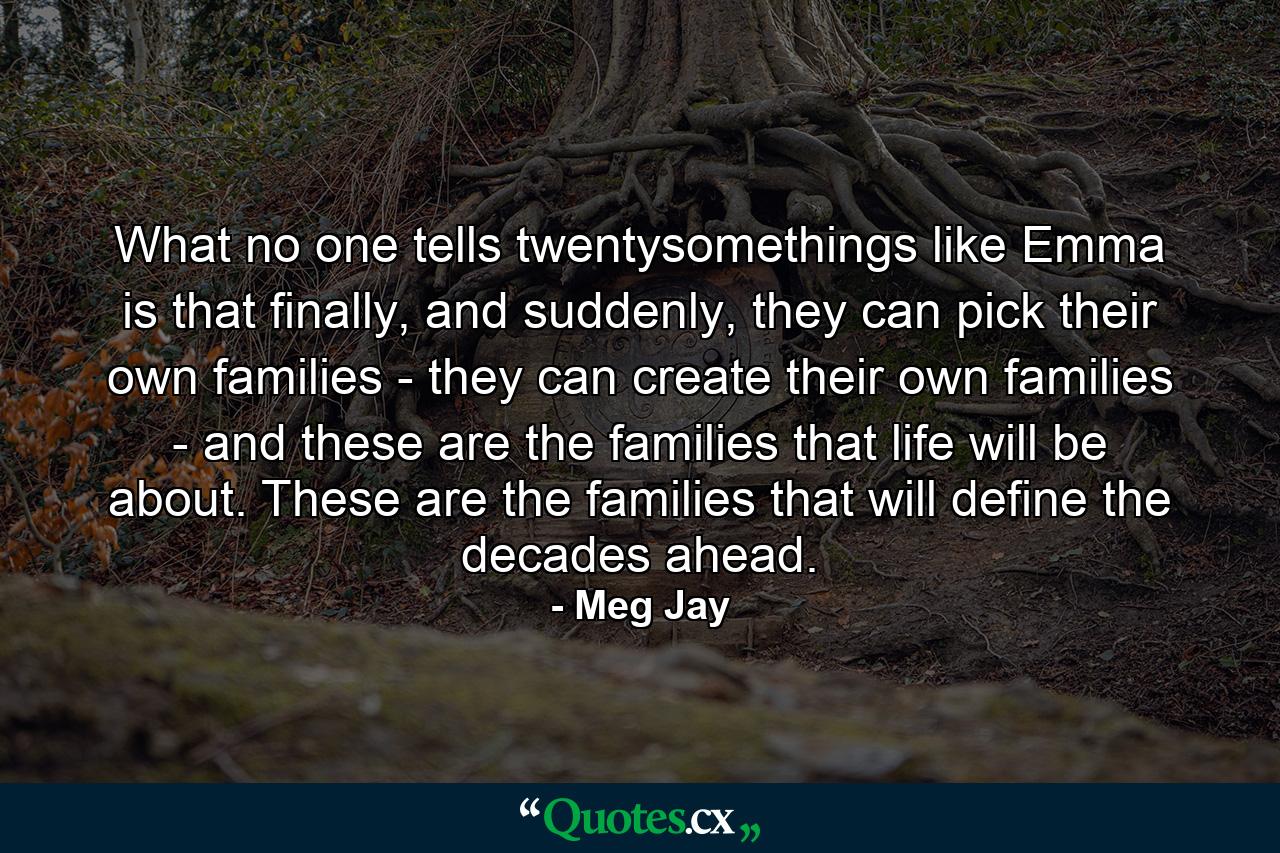 What no one tells twentysomethings like Emma is that finally, and suddenly, they can pick their own families - they can create their own families - and these are the families that life will be about. These are the families that will define the decades ahead. - Quote by Meg Jay