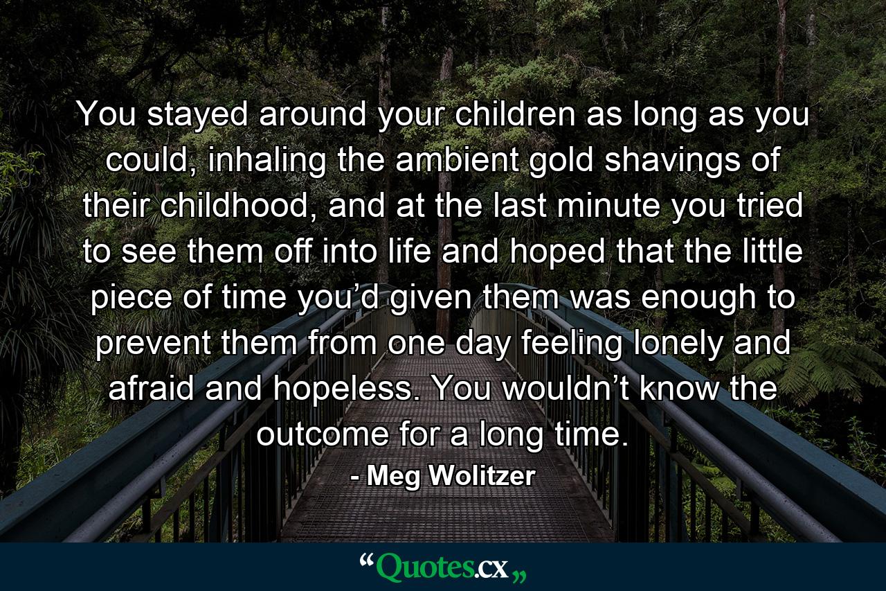 You stayed around your children as long as you could, inhaling the ambient gold shavings of their childhood, and at the last minute you tried to see them off into life and hoped that the little piece of time you’d given them was enough to prevent them from one day feeling lonely and afraid and hopeless. You wouldn’t know the outcome for a long time. - Quote by Meg Wolitzer