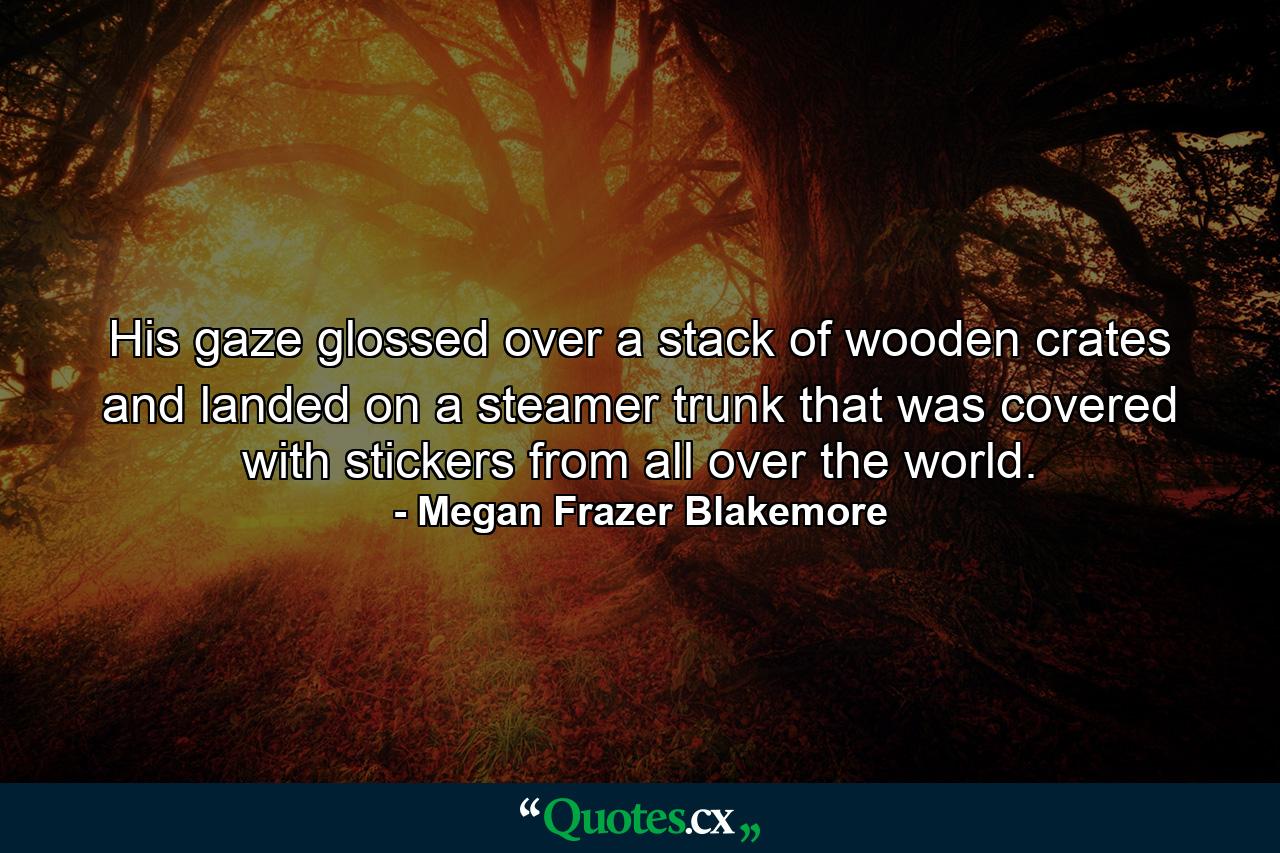 His gaze glossed over a stack of wooden crates and landed on a steamer trunk that was covered with stickers from all over the world. - Quote by Megan Frazer Blakemore