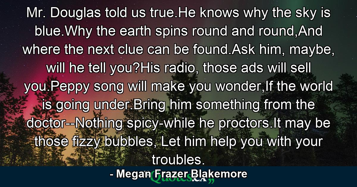 Mr. Douglas told us true.He knows why the sky is blue.Why the earth spins round and round,And where the next clue can be found.Ask him, maybe, will he tell you?His radio, those ads will sell you.Peppy song will make you wonder,If the world is going under.Bring him something from the doctor--Nothing spicy-while he proctors.It may be those fizzy bubbles, Let him help you with your troubles. - Quote by Megan Frazer Blakemore