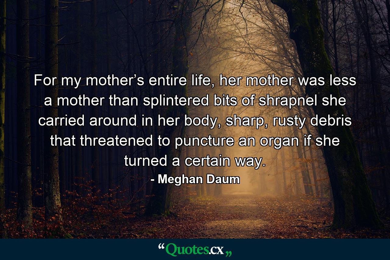 For my mother’s entire life, her mother was less a mother than splintered bits of shrapnel she carried around in her body, sharp, rusty debris that threatened to puncture an organ if she turned a certain way. - Quote by Meghan Daum