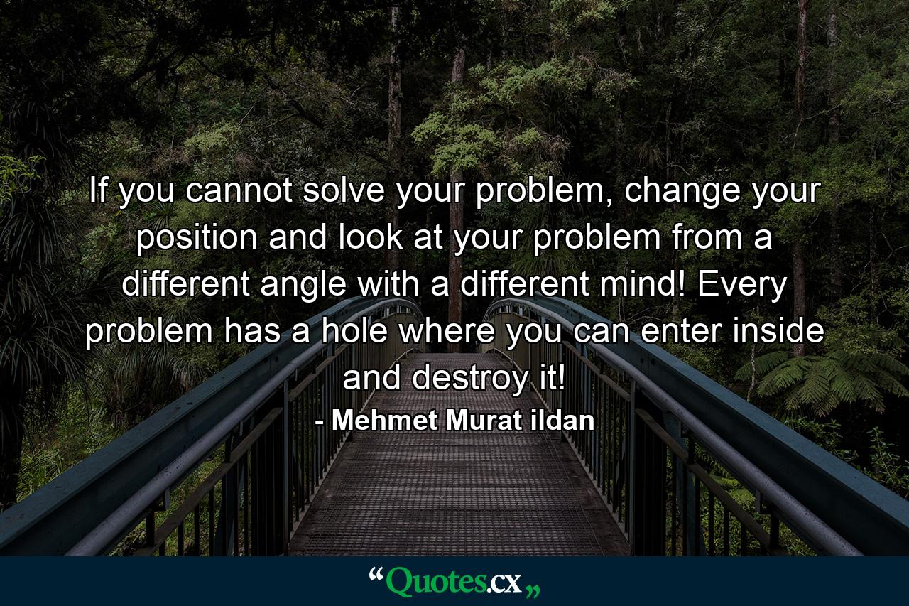 If you cannot solve your problem, change your position and look at your problem from a different angle with a different mind! Every problem has a hole where you can enter inside and destroy it! - Quote by Mehmet Murat ildan