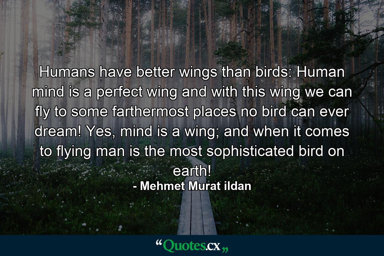 Humans have better wings than birds: Human mind is a perfect wing and with this wing we can fly to some farthermost places no bird can ever dream! Yes, mind is a wing; and when it comes to flying man is the most sophisticated bird on earth! - Quote by Mehmet Murat ildan