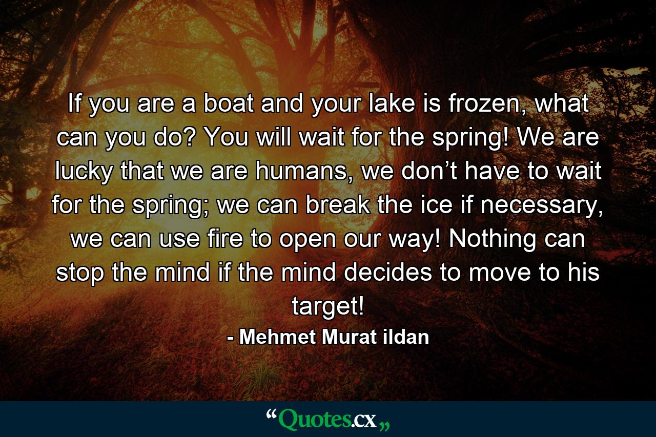 If you are a boat and your lake is frozen, what can you do? You will wait for the spring! We are lucky that we are humans, we don’t have to wait for the spring; we can break the ice if necessary, we can use fire to open our way! Nothing can stop the mind if the mind decides to move to his target! - Quote by Mehmet Murat ildan