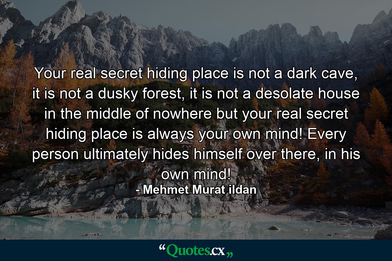 Your real secret hiding place is not a dark cave, it is not a dusky forest, it is not a desolate house in the middle of nowhere but your real secret hiding place is always your own mind! Every person ultimately hides himself over there, in his own mind! - Quote by Mehmet Murat ildan