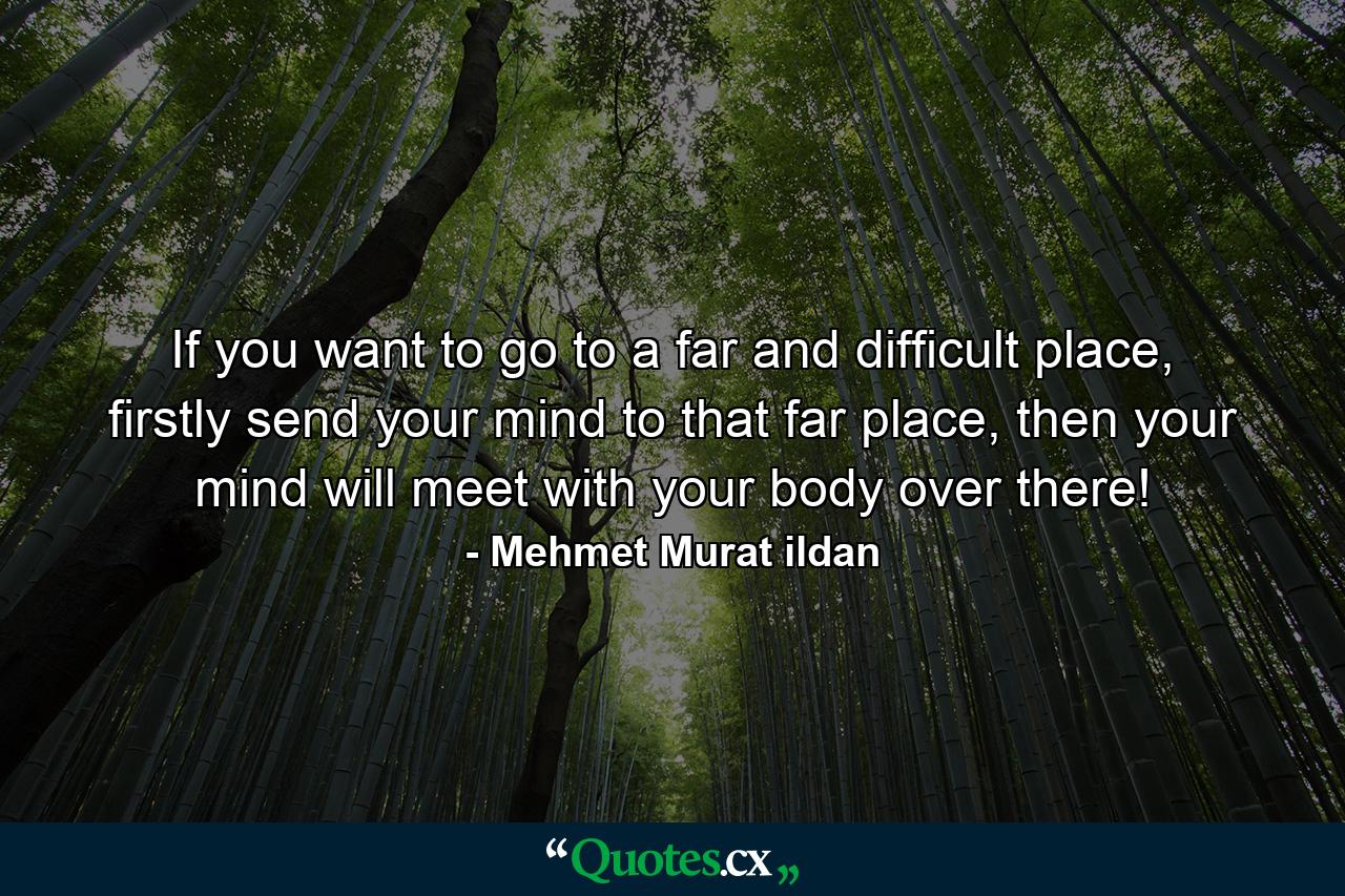 If you want to go to a far and difficult place, firstly send your mind to that far place, then your mind will meet with your body over there! - Quote by Mehmet Murat ildan