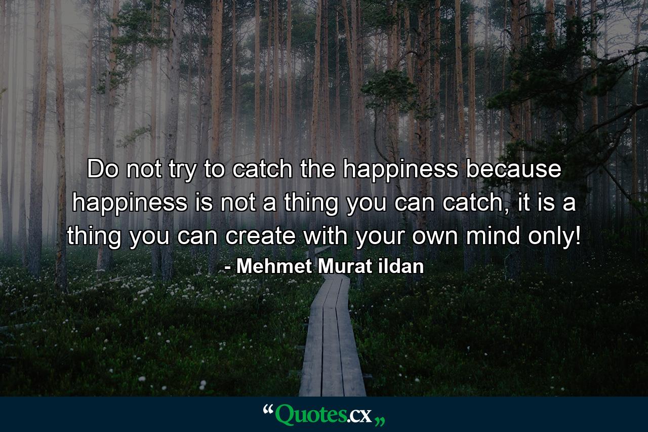 Do not try to catch the happiness because happiness is not a thing you can catch, it is a thing you can create with your own mind only! - Quote by Mehmet Murat ildan