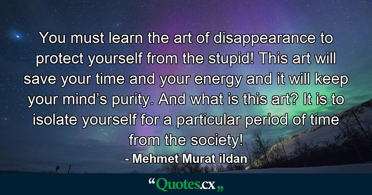 You must learn the art of disappearance to protect yourself from the stupid! This art will save your time and your energy and it will keep your mind’s purity. And what is this art? It is to isolate yourself for a particular period of time from the society! - Quote by Mehmet Murat ildan