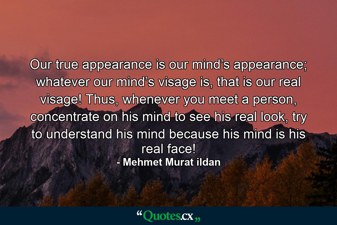 Our true appearance is our mind’s appearance; whatever our mind’s visage is, that is our real visage! Thus, whenever you meet a person, concentrate on his mind to see his real look, try to understand his mind because his mind is his real face! - Quote by Mehmet Murat ildan