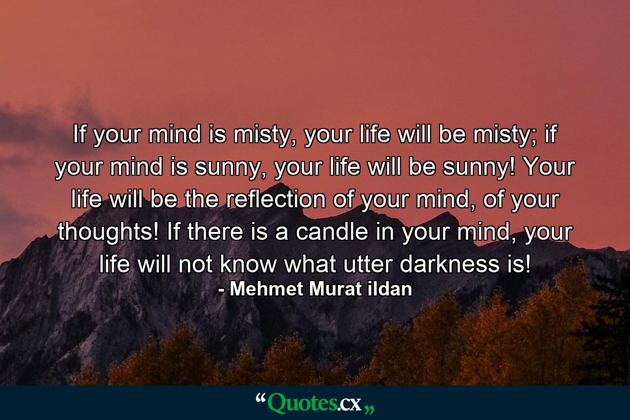 If your mind is misty, your life will be misty; if your mind is sunny, your life will be sunny! Your life will be the reflection of your mind, of your thoughts! If there is a candle in your mind, your life will not know what utter darkness is! - Quote by Mehmet Murat ildan