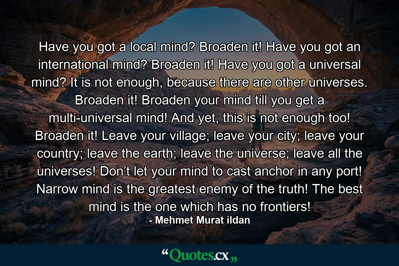 Have you got a local mind? Broaden it! Have you got an international mind? Broaden it! Have you got a universal mind? It is not enough, because there are other universes. Broaden it! Broaden your mind till you get a multi-universal mind! And yet, this is not enough too! Broaden it! Leave your village; leave your city; leave your country; leave the earth; leave the universe; leave all the universes! Don’t let your mind to cast anchor in any port! Narrow mind is the greatest enemy of the truth! The best mind is the one which has no frontiers! - Quote by Mehmet Murat ildan