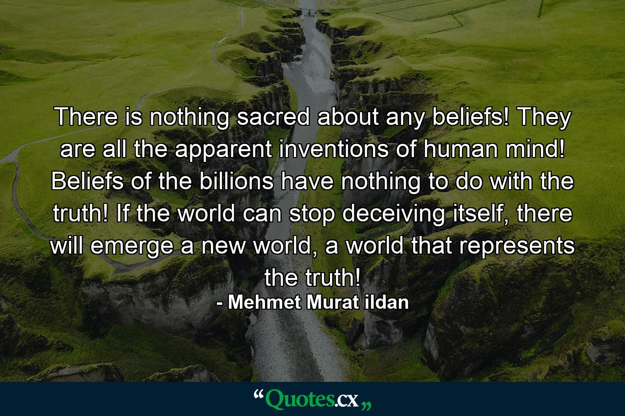 There is nothing sacred about any beliefs! They are all the apparent inventions of human mind! Beliefs of the billions have nothing to do with the truth! If the world can stop deceiving itself, there will emerge a new world, a world that represents the truth! - Quote by Mehmet Murat ildan