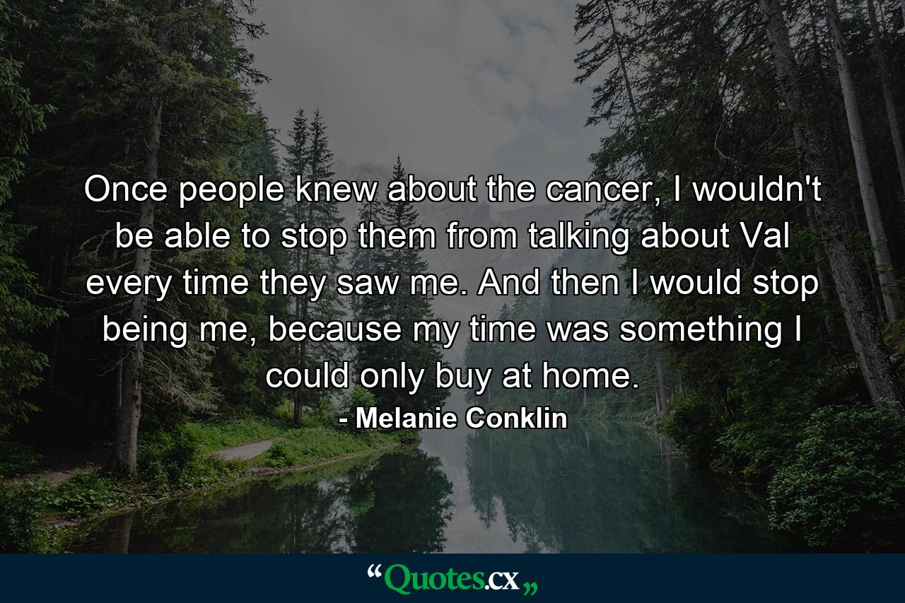 Once people knew about the cancer, I wouldn't be able to stop them from talking about Val every time they saw me. And then I would stop being me, because my time was something I could only buy at home. - Quote by Melanie Conklin