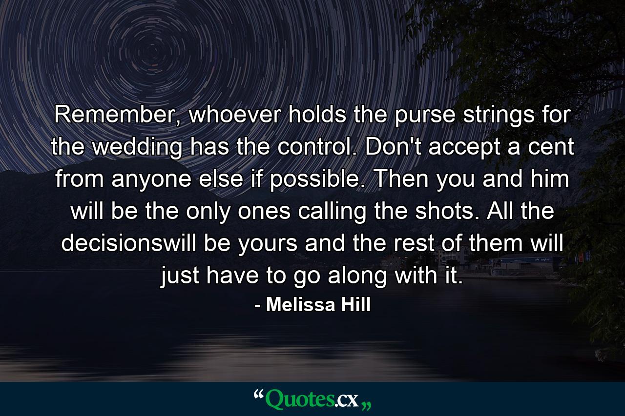 Remember, whoever holds the purse strings for the wedding has the control. Don't accept a cent from anyone else if possible. Then you and him will be the only ones calling the shots. All the decisionswill be yours and the rest of them will just have to go along with it. - Quote by Melissa Hill