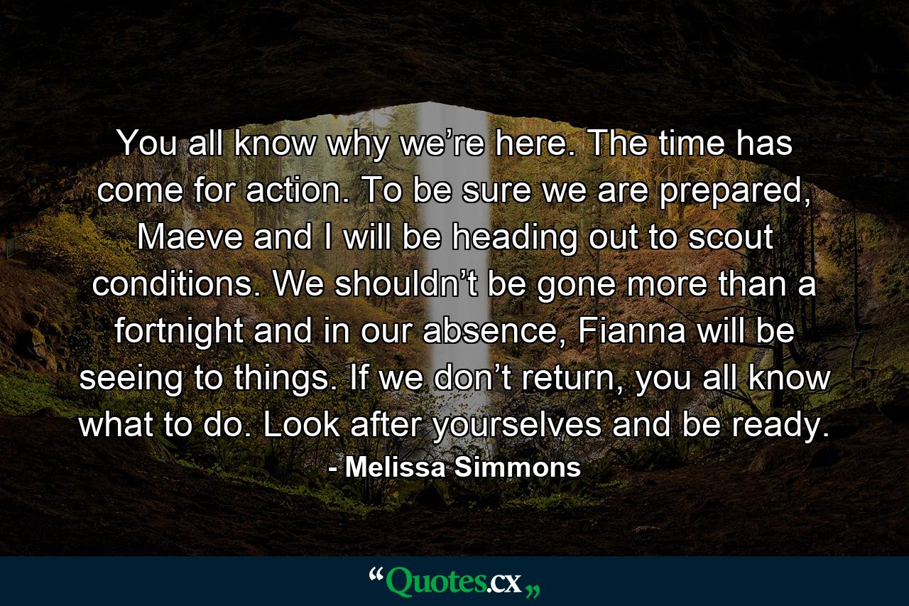 You all know why we’re here. The time has come for action. To be sure we are prepared, Maeve and I will be heading out to scout conditions. We shouldn’t be gone more than a fortnight and in our absence, Fianna will be seeing to things. If we don’t return, you all know what to do. Look after yourselves and be ready. - Quote by Melissa Simmons