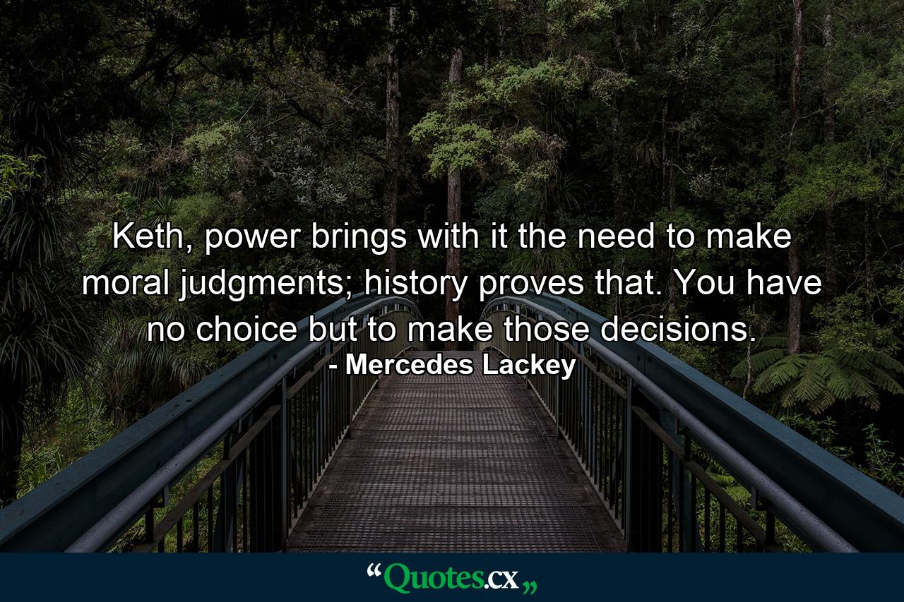 Keth, power brings with it the need to make moral judgments; history proves that. You have no choice but to make those decisions. - Quote by Mercedes Lackey