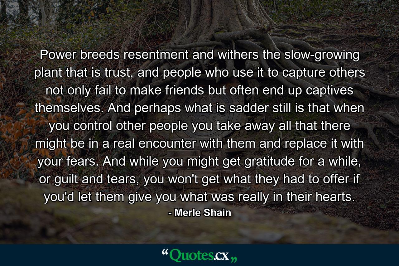 Power breeds resentment and withers the slow-growing plant that is trust, and people who use it to capture others not only fail to make friends but often end up captives themselves. And perhaps what is sadder still is that when you control other people you take away all that there might be in a real encounter with them and replace it with your fears. And while you might get gratitude for a while, or guilt and tears, you won't get what they had to offer if you'd let them give you what was really in their hearts. - Quote by Merle Shain