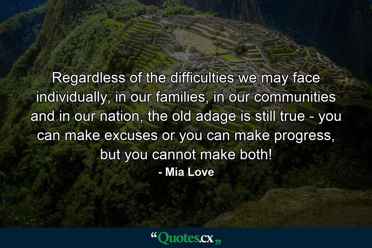 Regardless of the difficulties we may face individually, in our families, in our communities and in our nation, the old adage is still true - you can make excuses or you can make progress, but you cannot make both! - Quote by Mia Love