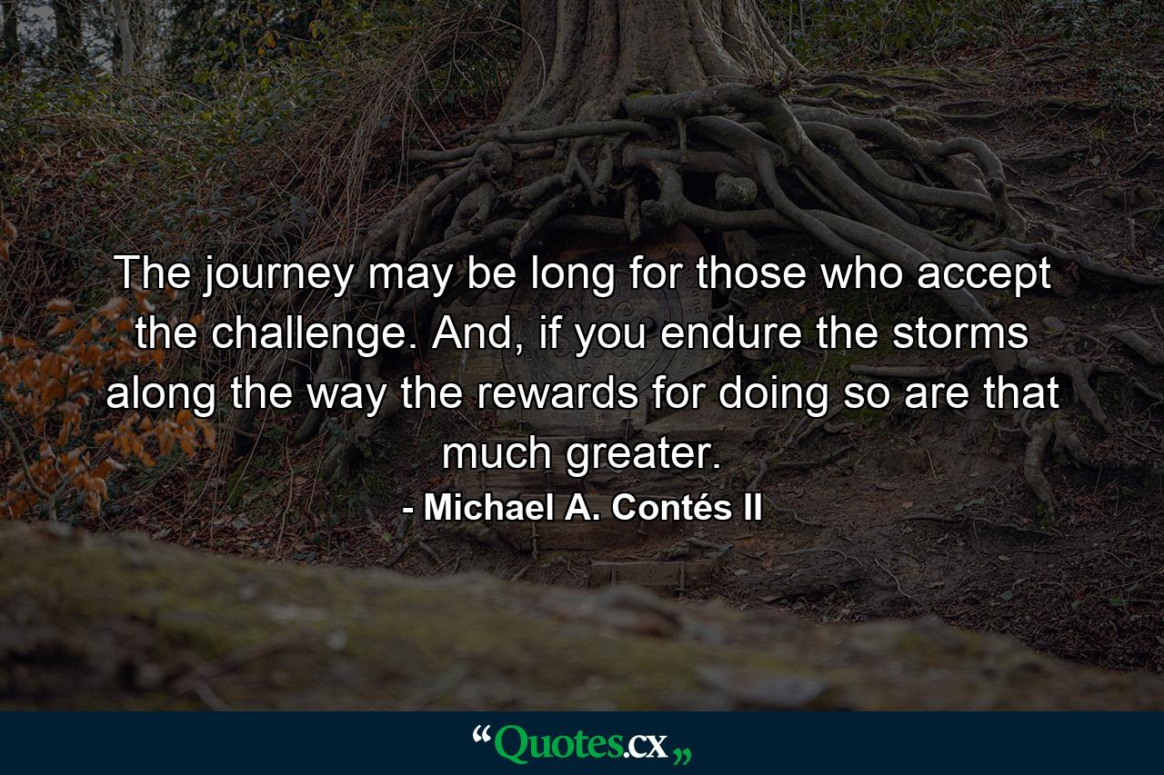 The journey may be long for those who accept the challenge. And, if you endure the storms along the way the rewards for doing so are that much greater. - Quote by Michael A. Contés II