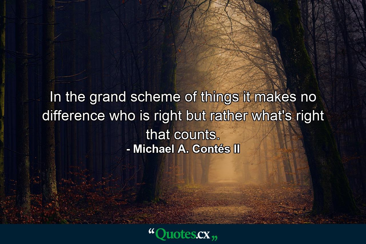 In the grand scheme of things it makes no difference who is right but rather what's right that counts. - Quote by Michael A. Contés II