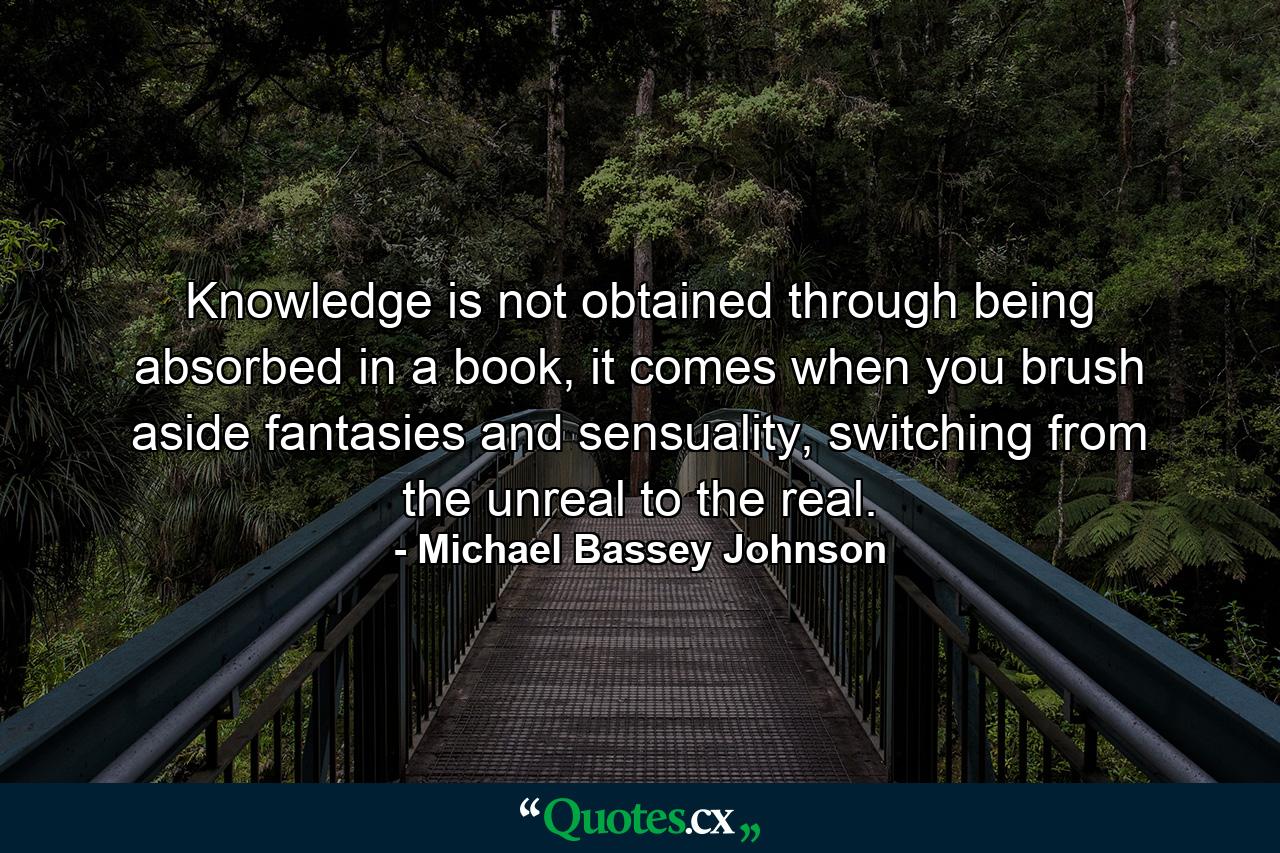 Knowledge is not obtained through being absorbed in a book, it comes when you brush aside fantasies and sensuality, switching from the unreal to the real. - Quote by Michael Bassey Johnson