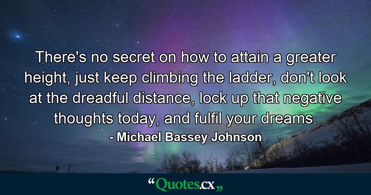 There's no secret on how to attain a greater height, just keep climbing the ladder, don't look at the dreadful distance, lock up that negative thoughts today, and fulfil your dreams. - Quote by Michael Bassey Johnson