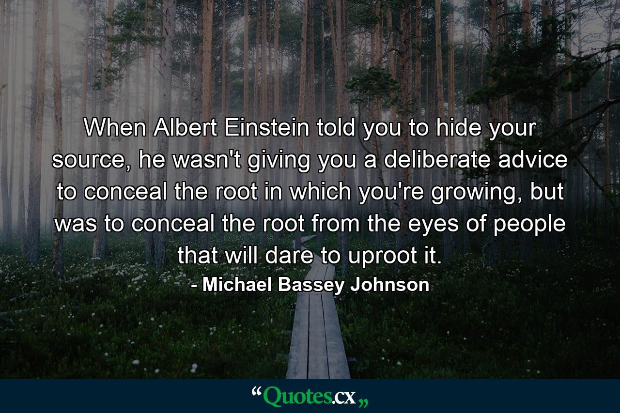 When Albert Einstein told you to hide your source, he wasn't giving you a deliberate advice to conceal the root in which you're growing, but was to conceal the root from the eyes of people that will dare to uproot it. - Quote by Michael Bassey Johnson