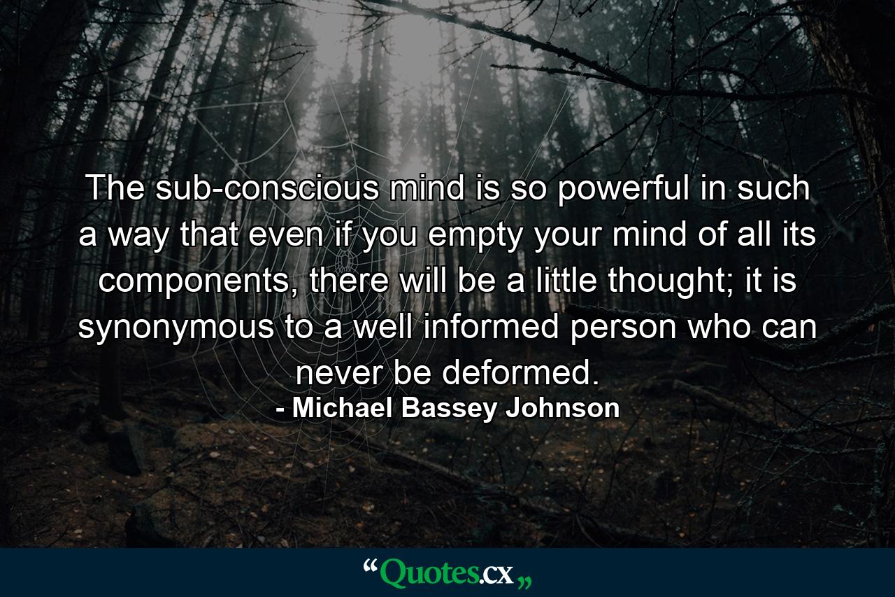 The sub-conscious mind is so powerful in such a way that even if you empty your mind of all its components, there will be a little thought; it is synonymous to a well informed person who can never be deformed. - Quote by Michael Bassey Johnson