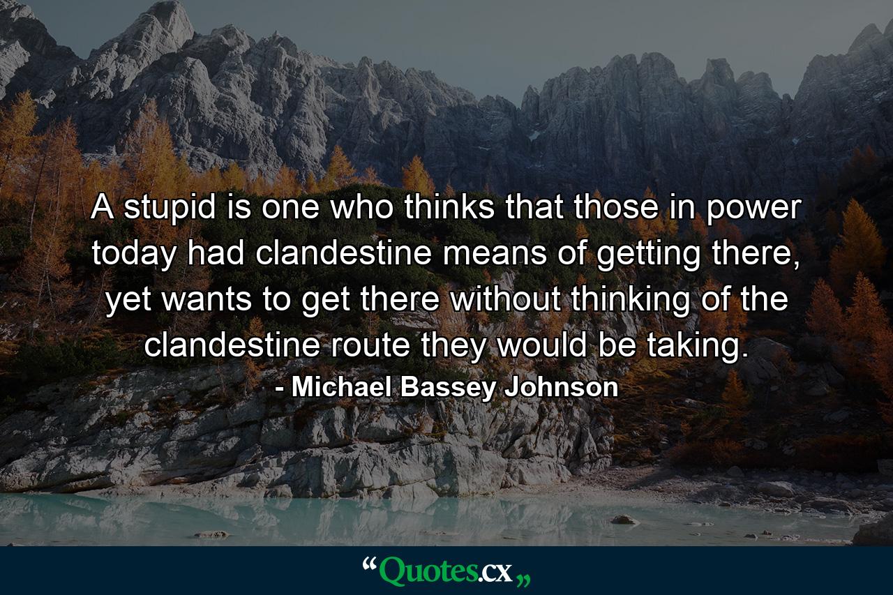 A stupid is one who thinks that those in power today had clandestine means of getting there, yet wants to get there without thinking of the clandestine route they would be taking. - Quote by Michael Bassey Johnson