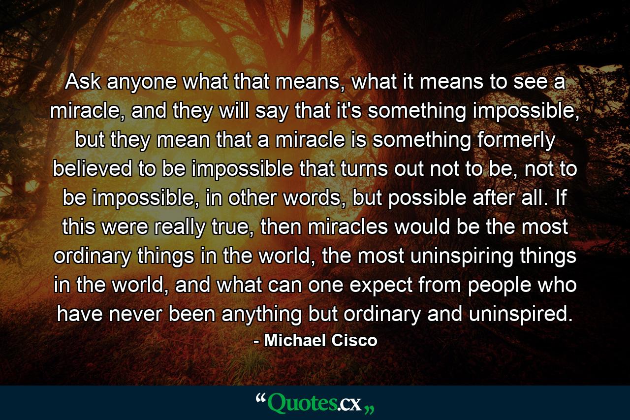 Ask anyone what that means, what it means to see a miracle, and they will say that it's something impossible, but they mean that a miracle is something formerly believed to be impossible that turns out not to be, not to be impossible, in other words, but possible after all. If this were really true, then miracles would be the most ordinary things in the world, the most uninspiring things in the world, and what can one expect from people who have never been anything but ordinary and uninspired. - Quote by Michael Cisco