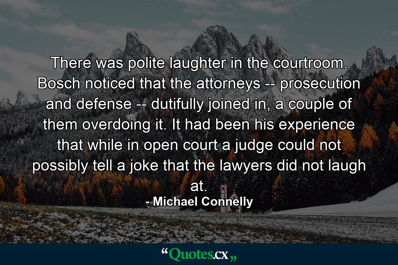 There was polite laughter in the courtroom. Bosch noticed that the attorneys -- prosecution and defense -- dutifully joined in, a couple of them overdoing it. It had been his experience that while in open court a judge could not possibly tell a joke that the lawyers did not laugh at. - Quote by Michael Connelly