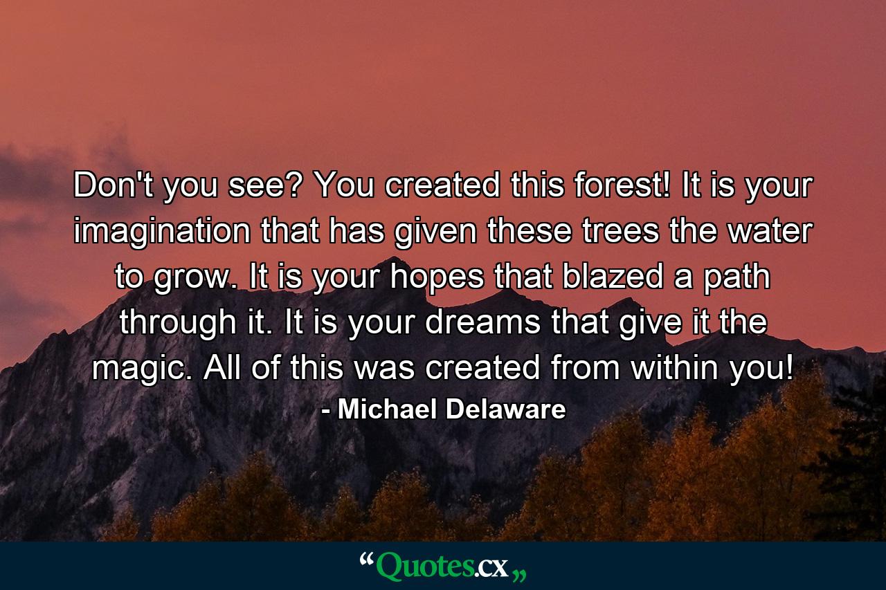 Don't you see? You created this forest! It is your imagination that has given these trees the water to grow. It is your hopes that blazed a path through it. It is your dreams that give it the magic. All of this was created from within you! - Quote by Michael Delaware