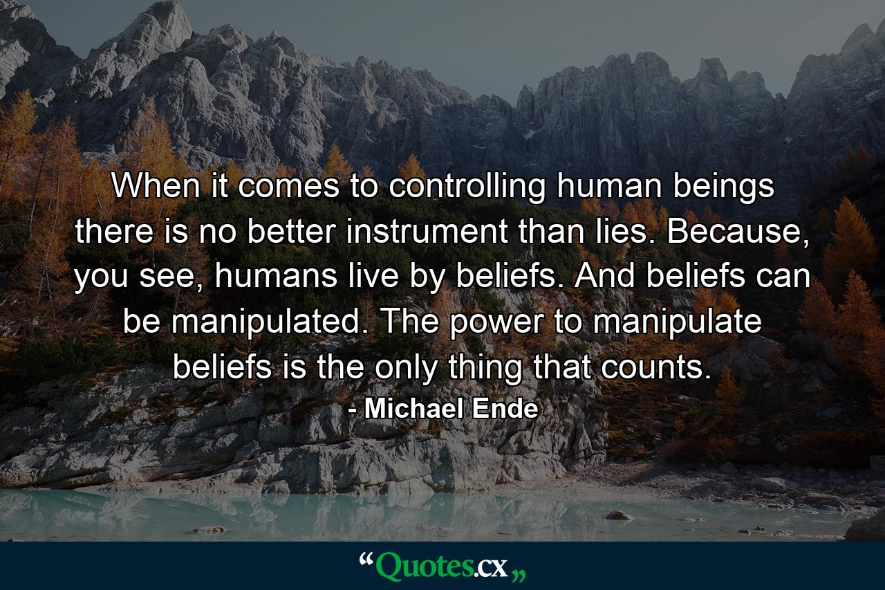 When it comes to controlling human beings there is no better instrument than lies. Because, you see, humans live by beliefs. And beliefs can be manipulated. The power to manipulate beliefs is the only thing that counts. - Quote by Michael Ende