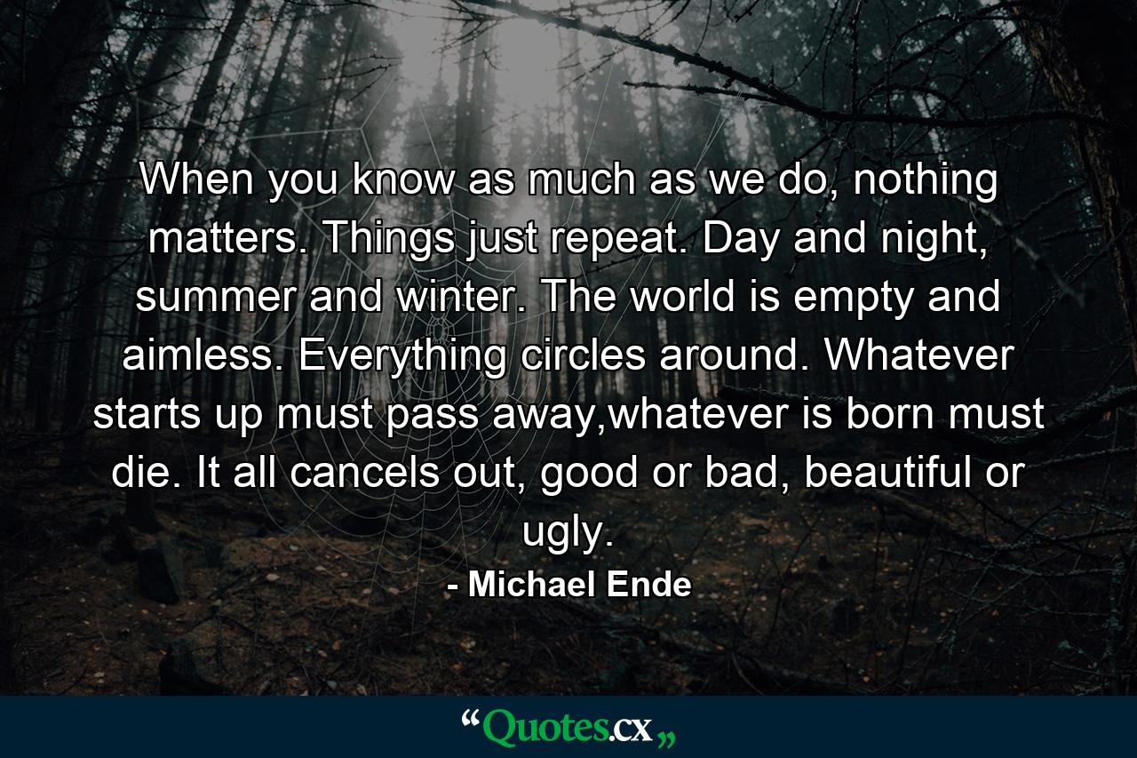 When you know as much as we do, nothing matters. Things just repeat. Day and night, summer and winter. The world is empty and aimless. Everything circles around. Whatever starts up must pass away,whatever is born must die. It all cancels out, good or bad, beautiful or ugly. - Quote by Michael Ende