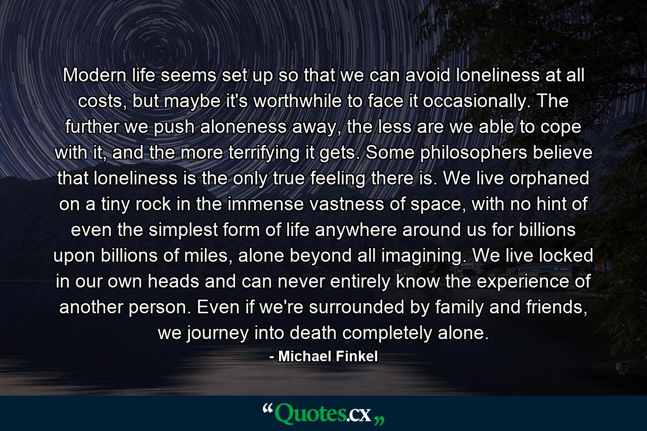 Modern life seems set up so that we can avoid loneliness at all costs, but maybe it's worthwhile to face it occasionally. The further we push aloneness away, the less are we able to cope with it, and the more terrifying it gets. Some philosophers believe that loneliness is the only true feeling there is. We live orphaned on a tiny rock in the immense vastness of space, with no hint of even the simplest form of life anywhere around us for billions upon billions of miles, alone beyond all imagining. We live locked in our own heads and can never entirely know the experience of another person. Even if we're surrounded by family and friends, we journey into death completely alone. - Quote by Michael Finkel