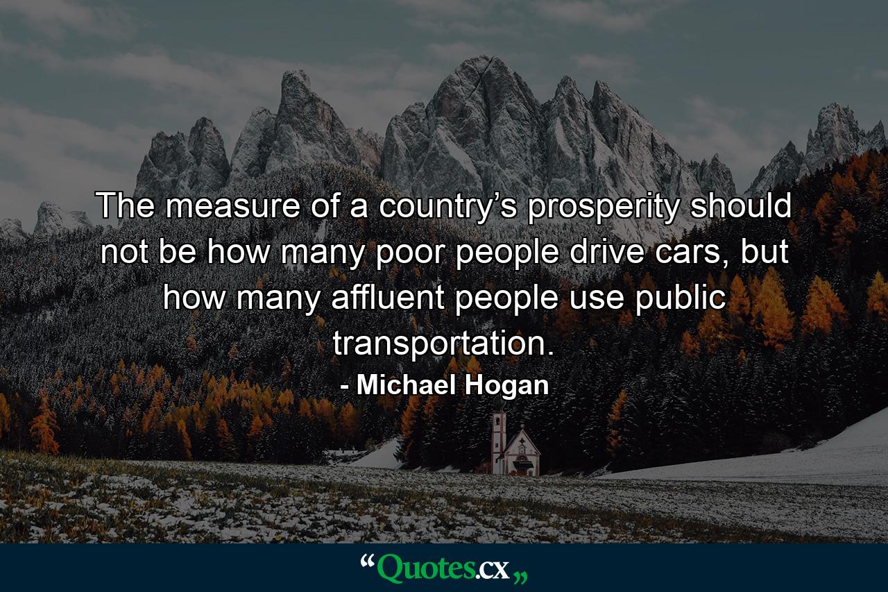 The measure of a country’s prosperity should not be how many poor people drive cars, but how many affluent people use public transportation. - Quote by Michael Hogan